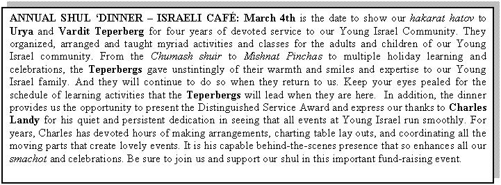 Text Box: ANNUAL SHUL �DINNER � ISRAELI CAF�: March 4th is the date to show our hakarat hatov to Urya and Vardit Teperberg for four years of devoted service to our Young Israel Community. They organized, arranged and taught myriad activities and classes for the adults and children of our Young Israel community. From the Chumash shuir to Mishnat Pinchas to multiple holiday learning and celebrations, the Teperbergs gave unstintingly of their warmth and smiles and expertise to our Young Israel family. And they will continue to do so when they return to us. Keep your eyes pealed for the schedule of learning activities that the Teperbergs will lead when they are here.  In addition, the dinner provides us the opportunity to present the Distinguished Service Award and express our thanks to Charles Landy for his quiet and persistent dedication in seeing that all events at Young Israel run smoothly. For years, Charles has devoted hours of making arrangements, charting table lay outs, and coordinating all the moving parts that create lovely events. It is his capable behind-the-scenes presence that so enhances all our smachot and celebrations. Be sure to join us and support our shul in this important fund-raising event.

