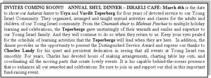Text Box: INVITES COMING SOON!!!   ANNUAL SHUL DINNER � ISRAELI CAF�: March 4th is the date to show our hakarat hatov to Urya and Vardit Teperberg for four years of devoted service to our Young Israel Community. They organized, arranged and taught myriad activities and classes for the adults and children of our Young Israel community. From the Chumash shuir to Mishnat Pinchas to multiple holiday learning and celebrations, the Teperbergs gave unstintingly of their warmth and smiles and expertise to our Young Israel family. And they will continue to do so when they return to us. Keep your eyes pealed for the schedule of learning activities that the Teperbergs will lead when they are here.  In addition, the dinner provides us the opportunity to present the Distinguished Service Award and express our thanks to Charles Landy for his quiet and persistent dedication in seeing that all events at Young Israel run smoothly. For years, Charles has devoted hours of making arrangements, charting table lay outs, and coordinating all the moving parts that create lovely events. It is his capable behind-the-scenes presence that so enhances all our smachot and celebrations. Be sure to join us and support our shul in this important fund-raising event.

