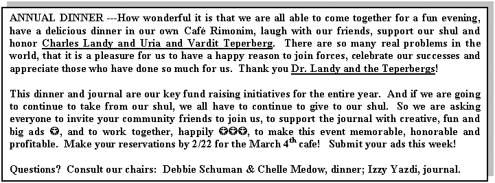 Text Box: ANNUAL DINNER ---How wonderful it is that we are all able to come together for a fun evening, have a delicious dinner in our own Caf� Rimonim, laugh with our friends, support our shul and honor Charles Landy and Uria and Vardit Teperberg.  There are so many real problems in the world, that it is a pleasure for us to have a happy reason to join forces, celebrate our successes and appreciate those who have done so much for us.  Thank you Dr. Landy and the Teperbergs!  

This dinner and journal are our key fund raising initiatives for the entire year.  And if we are going to continue to take from our shul, we all have to continue to give to our shul.  So we are asking everyone to invite your community friends to join us, to support the journal with creative, fun and big ads J, and to work together, happily JJJ, to make this event memorable, honorable and profitable.  Make your reservations by 2/22 for the March 4th cafe!   Submit your ads this week!

Questions?  Consult our chairs:  Debbie Schuman & Chelle Medow, dinner; Izzy Yazdi, journal.

